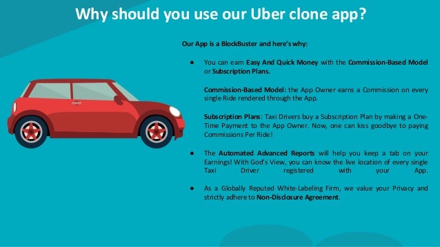 Why should you use our Uber clone app?
Our App is a BlockBuster and here’s why:
● You can earn Easy And Quick Money with the Commission-Based Model
or Subscription Plans.
Commission-Based Model: the App Owner earns a Commission on every
single Ride rendered through the App.
Subscription Plans: Taxi Drivers buy a Subscription Plan by making a One-
Time Payment to the App Owner. Now, one can kiss goodbye to paying
Commissions Per Ride!
● The Automated Advanced Reports will help you keep a tab on your
Earnings! With God’s View, you can know the live location of every single
Taxi Driver registered with your App.
● As a Globally Reputed White-Labeling Firm, we value your Privacy and
strictly adhere to Non-Disclosure Agreement.
 