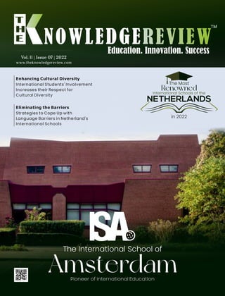 www.theknowledgereview.com
Vol. 11 | Issue 07 | 2022
Vol. 11 | Issue 07 | 2022
Vol. 11 | Issue 07 | 2022
International Students' Involvement
Increases their Respect for
Cultural Diversity
Enhancing Cultural Diversity
Pioneer of International Education
Amsterdam
The International School of
The Most
Renowned
International Schools of the
in 2022
NETHERLANDS
Strategies to Cope Up with
Language Barriers in Netherland's
International Schools
Eliminating the Barriers
 