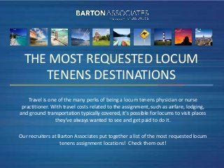 THE MOST REQUESTED LOCUM
     TENENS DESTINATIONS
    Travel is one of the many perks of being a locum tenens physician or nurse
 practitioner. With travel costs related to the assignment, such as airfare, lodging,
and ground transportation typically covered, it’s possible for locums to visit places
                 they’ve always wanted to see and get paid to do it.

Our recruiters at Barton Associates put together a list of the most requested locum
                   tenens assignment locations! Check them out!
 
