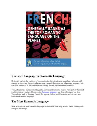 Romance Language vs. Romantic Language
Before diving into the business of communicating devotion to your sweetheart let's start with
making an important distinction between the romantic language and a Romance language. It is
true that “romance” is the exciting warm feeling that we often associate with love.
Thus, affectionate expressions like gentle gestures and romantic phrases form part of the social
tradition in every culture. However, the Romance languages are those which evolved from
Vulgar Latin such as Spanish, French, Portuguese, Italian, and Romanian, and they are also
known as Romanic languages.
The Most Romantic Language
Now, which is the most romantic language in the world? You may wonder. Well, that depends
who you are asking!
 