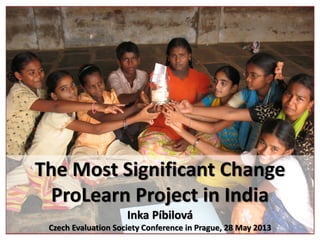 The Most Significant Change
ProLearn Project in India
Inka Píbilová
Czech Evaluation Society Conference in Prague, 28 May 2013
 