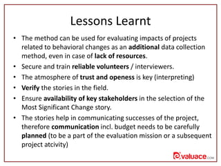 Lessons Learnt
• The method can be used for evaluating impacts of projects
related to behavioral changes as an additional ...