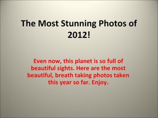The Most Stunning Photos of 
2012! 
Even now, this planet is so full of 
beautiful sights. Here are the most 
beautiful, breath taking photos taken 
this year so far. Enjoy. 
 