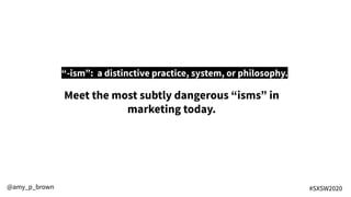 “-ism”: a distinctive practice, system, or philosophy.
@amy_p_brown #SXSW2020
Meet the most subtly dangerous “isms” in
marketing today.
 