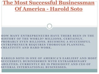 HOW MANY ENTREPRENEURS HAVE THERE BEEN IN THE
HISTORY OF THE WORLD? MILLIONS, CERTAINLY,
PROBABLY EVEN BILLIONS. BECOMING A SUCCESSFUL
ENTREPRENEUR REQUIRES THOROUGH PLANNING,
CREATIVITY AND HARD WORK.
HAROLD SOTO IS ONE OF AMERICA’S EARLIEST AND MOST
SUCCESSFUL BUSINESSMEN WITH EXTRAORDINARY
ABILITIES. CURRENTLY HE IS PRESIDENT AND CEO OF
SEVERAL INTERNATIONAL BUSINESSES.
The Most Successful Businessman
Of America - Harold Soto
 