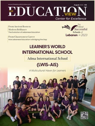 VIEW
THE
www.theeducationview.com
Center for Excellence
A Multicultural Haven for Learners
Adma International School
INTERNATIONAL SCHOOL
(LWIS-AiS)
LEARNER'S WORLD
The
Most
Successful
Schools of
Lebanon in 2023
The Evolution of Lebanese Education
From Ancient Roots to
Modern Brilliance
How Lebanese Education is Bridging the Gap
From Classroom to Career
August 2023 #03
 
