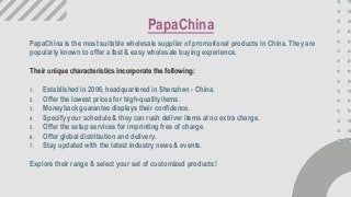 PapaChina is the most suitable wholesale supplier of promotional products in China. They are
popularly known to offer a fast & easy wholesale buying experience.
Their unique characteristics incorporate the following:
1. Established in 2006, headquartered in Shenzhen - China.
2. Offer the lowest prices for high-quality items.
3. Moneyback guarantee displays their confidence.
4. Specify your schedule & they can rush deliver items at no extra charge.
5. Offer the setup services for imprinting free of charge.
6. Offer global distribution and delivery.
7. Stay updated with the latest industry news & events.
Explore their range & select your set of customized products!
PapaChina
 