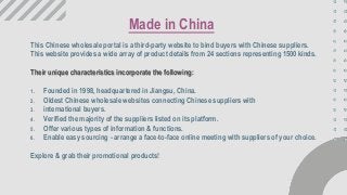 This Chinese wholesale portal is a third-party website to bind buyers with Chinese suppliers.
This website provides a wide array of product details from 24 sections representing 1500 kinds.
Their unique characteristics incorporate the following:
1. Founded in 1998, headquartered in Jiangsu, China.
2. Oldest Chinese wholesale websites connecting Chinese suppliers with
3. international buyers.
4. Verified the majority of the suppliers listed on its platform.
5. Offer various types of information & functions.
6. Enable easy sourcing - arrange a face-to-face online meeting with suppliers of your choice.
Explore & grab their promotional products!
Made in China
 