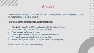 This is the world’s largest B2B eCommerce website. Its accredited with having access to the
Chinese factories to the global world.
Their unique characteristics incorporate the following:
1. Founded by Jack Ma in 1999, headquartered in Hangzhou, China.
2. Serves as an agent between the buyer & the seller
3. Assures buyers of timely delivery.
4. Offers a gold supplier premium membership to the sellers.
5. Provides independent quality inspection service.
6. Has its own logistics service & a feature called Secure Payment.
Order the best from their collection today!
Alibaba
 