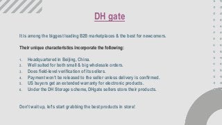 It is among the biggest leading B2B marketplaces & the best for newcomers.
Their unique characteristics incorporate the following:
1. Headquartered in Beijing, China.
2. Well suited for both small & big wholesale orders.
3. Does field-level verification of its sellers.
4. Payment won’t be released to the seller unless delivery is confirmed.
5. US buyers get an extended warranty for electronic products.
6. Under the DH Storage scheme, DHgate sellers store their products.
Don't wait up, let's start grabbing the best products in store!
DH gate
 