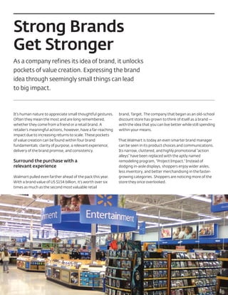 Strong Brands
Get Stronger
As a company refines its idea of brand, it unlocks
pockets of value creation. Expressing the brand
idea through seemingly small things can lead
to big impact.



It’s human nature to appreciate small thoughtful gestures.    brand, Target. The company that began as an old-school
Often they mean the most and are long remembered,             discount store has grown to think of itself as a brand —
whether they come from a friend or a retail brand. A          with the idea that you can live better while still spending
retailer’s meaningful actions, however, have a far-reaching   within your means.
impact due to increasing returns to scale. These pockets
of value creation can be found within four brand              That Walmart is today an even smarter brand manager
fundamentals: clarity of purpose, a relevant experience,      can be seen in its product choices and communications.
delivery of the brand promise, and consistency.               Its narrow, cluttered, and highly promotional “action
                                                              alleys” have been replaced with the aptly named
Surround the purchase with a                                  remodeling program, “Project Impact.” Instead of
relevant experience                                           dodging in-aisle displays, shoppers enjoy wider aisles,
                                                              less inventory, and better merchandising in the faster-
Walmart pulled even farther ahead of the pack this year.      growing categories. Shoppers are noticing more of the
With a brand value of US $154 billion, it’s worth over six    store they once overlooked.
times as much as the second most valuable retail
 
