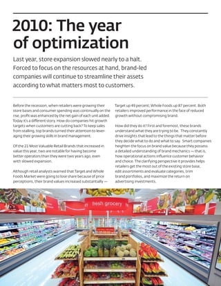2010: The year
of optimization
Last year, store expansion slowed nearly to a halt.
Forced to focus on the resources at hand, brand-led
companies will continue to streamline their assets
according to what matters most to customers.


Before the recession, when retailers were growing their        Target up 49 percent; Whole Foods up 87 percent. Both
store bases and consumer spending was continually on the       retailers improved performance in the face of reduced
rise, proﬁt was enhanced by the net gain of each unit added.   growth without compromising brand.
Today it’s a different story. How do companies hit growth
targets when customers are cutting back? To keep sales         How did they do it? First and foremost, these brands
from stalling, top brands turned their attention to lever-     understand what they are trying to be. They constantly
aging their growing skills in brand management.                drive insights that lead to the things that matter before
                                                               they decide what to do and what to say. Smart companies
Of the 21 Most Valuable Retail Brands that increased in        heighten the focus on brand value because they possess
value this year, two are notable for having become             a detailed understanding of brand mechanics — that is,
better operators than they were two years ago, even            how operational actions inﬂuence customer behavior
with slowed expansion.                                         and choice. The clarifying perspective it provides helps
                                                               retailers get the most out of the existing store base,
Although retail analysts warned that Target and Whole          edit assortments and evaluate categories, trim
Foods Market were going to lose share because of price         brand portfolios, and maximize the return on
perceptions, their brand values increased substantially —      advertising investments.
 