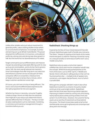 Unlike other retailers who just reduce investment to        RadioShack: Shacking things up
generate proﬁts, value creating retailers know where
to cut and what to emphasize. For example, business          Inspired by the likes of Coca-Cola (Coke) and Chevrolet
and earnings are up at Whole Foods Market. The grocer        (Chevy), RadioShack gave itself a friendly new nickname,
attacked the inefficiencies in its business, and widened    “The Shack.” Despite its teasing at the hands of the media,
proﬁts by cutting costs and slicing new store growth in      Interbrand gives it credit for investing in brand by trying
half. But the brand has not abandoned any of its ideals.     on a new personality to reintroduce itself to tech-savvy
                                                             mobile consumers.
Target continued to pursue differentiation and improve
margins by extending private label offerings with its new   RadioShack also occupies a niche that makes it
up & up core commodities, and its Archer Farms grocery      unlikely that a brick-and-mortar competitor would copy
name. Still, the store overall reduced net inventory.       the concept. While the brand pushed phones to the
Smart technologies that offer long-term cost reduction      front of the store, such as AT&T, Sprint, T-Mobile and
and enhance customer service are also part of many          Nextel, there’s still value in selling products that can’t be
companies’ efforts to streamline. Checkout time             found anywhere else — multiple kinds of speaker wire,
at Target continues to be less than a minute, which         connectors, and copper clad perfboard, much of which
keeps customer satisfaction scores high.                    is private label.

Of course, you can’t win strictly on being efficient. The   Although the campaign still didn’t make it clear what
trick is not to lose the differentiated experience and      RadioShack stands for as a brand, the quirky retailer
the right proposition for the core segment.                 continues to be surprisingly resilient. RadioShack
                                                            spent the last three years becoming a better operator,
Whether by choice or necessity, consumer frugality          improving its balance sheet by cutting costs and closing
is likely to linger. Brand can help clear the obstacles     nearly 500 locations while pushing wireless front and
that might be in your way as you determine how to           center in its 4,470 stores. However, the customer facing
operate differently than in the past. The key is to look    assets are as worthy of investment as those behind
at value creating levers such as real estate, marketing,    the scenes. The Shack’s brand idea needs to be further
e-commerce and inventory management through a               clarified while stores get brightened and contemporized
brand lens before you act.                                  along with the message.




                                                                           The Most Valuable U.S. Retail Brands 2010   | 21
 