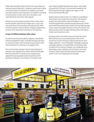 Dollar General (18) arrived on the list this year thanks to    year’s Most Valuable Retail Brands report, where A&F
scale and value proposition. However, aware that it needs      occupied the 27th spot, the brand was already at risk:
more than these to compete in its category and retain         “if the recession brings frugality into vogue, it may
the new recession-sent customers, the retailer is bringing     hasten the brand’s lifecycle.”
its brand assets to bear, with store remodels, more
national brands and trend-right apparel.                      Neither Abercrombie & Fitch nor Hollister could defend
                                                              their prices in the mind of the consumer. The inherent
While it’s true the market moved to them, these retail        quality and style of A&F’s prep and Hollister’s surfer-
brands had the right format to begin with. Such is the        inspired apparel didn’t provide enough distinction. While
case with Rent-A-Center (40) and AutoZone (20). Both          stores like Aéropostale stole market share by offering prep,
brands invested in improving their shopping experiences       surfer, skater and graphic fashions at low price points, the
to retain their newfound customers in the upswing.            black-louvered store brought nothing new to the battle —
                                                              finally resorting to price cuts.
A lack of differentiation kills value
                                                              Compare that to the performance of Coach (9), which
It’s safe to say that particularly in apparel, overall Role   bills itself as luxury, but does business more in the
of Brand dropped this year. A retailer like Gap (23) owes     manner of a premium brand. Without the launch of its
its ranking to scale, not to emotional associations with      Poppy collection, “more affordable” handbags targeting
the brand which it continues to struggle to find.             a younger segment, it would likely not have been able
                                                              to hold onto its ranking. However, as a moderate-price
The most dramatic plunge in brand value belongs to            play Poppy marks a departure from Coach’s core style
premium teen apparel store, Abercrombie & Fitch (49).         and price. Both Coach and A&F will be interesting to
With the recession in full swing, the wayward sex             watch in terms of ongoing brand strength.
appeal that young people loved and parents didn’t
quickly lost relevance. According to its profile in last
 