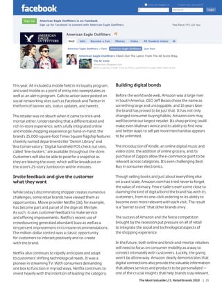 This year, AE included a mobile field in its loyalty program,   Building digital bonds
and used mobile as a point of entry into sweepstakes as
well as an alerts program. Calls to action were posted on       Before the world wide web, Amazon was a large river
social networking sites such as Facebook and Twitter in         in South America. CEO Jeff Bezos chose the name as
the form of banner ads, status updates, and tweets.             something large and unstoppable, and 16 years later
                                                                the brand has proved to be just that. It has not only
 The retailer was no slouch when it came to brick-and-          changed consumer buying habits, Amazon.com may
 mortar either. Understanding that a differentiated and         well become our largest retailer. Its sharp pricing could
 rich in-store experience, with a fully integrated online       make even Walmart wince and its ability to find new
 and mobile shopping experience go hand-in-hand, the            and better ways to sell yet more merchandise appears
 brand’s 25,000-square-foot Times Square flagship features      to be unlimited.
 cheekily named departments like “Denim Library” and
“Bra Conservatory.” Digital handheld POS check out sites,       The introduction of Kindle, an online digital music and
 called “line-busters,” are available throughout the store.     video store, the addition of online grocery, and its
 Customers will also be able to pose for a snapshot as          purchase of Zappos allow the e-commerce giant to be
 they are leaving the store, which will be broadcast on         relevant across categories. It’s even challenging Best
 the store’s 25-story Jumbotron within minutes.                 Buy in consumer electronics.

Invite feedback and give the customer                           Though selling books and just about everything else
what they want                                                  on a vast scale, Amazon.com has tried never to forget
                                                                the value of intimacy. Few e-tailers even come close to
While today’s discriminating shopper creates numerous           claiming the kind of digital bond the brand has with its
challenges, some retail brands have viewed them as              customers, from its one-click ordering to its ability to
opportunities. Movie provider Netflix (26), for example,        become even more relevant with each visit. The result
has become part and parcel of the digerati lifestyle.           is a “barrier to exit” that other brands envy.
As such, it uses customer feedback to make service
and offering improvements. Netflix’s recent use of              The success of Amazon and the fierce competition
crowdsourcing generated abundant buzz as well as a              brought by the recession put pressure on all of retail
ten percent improvement in its movie recommendations.           to integrate the social and technological aspects of
The million-dollar contest was a classic opportunity            the shopping experience.
for customers to interact positively and co-create
with the brand.                                                 In the future, both online and brick-and-mortar retailers
                                                                will need to focus on consumer mobility as a way to
Netflix also continues to rapidly anticipate and adapt          connect intimately with customers. Luckily, the giving
to customers’ shifting technological needs. It was a            won’t be all one way. Amazon clearly demonstrates that
pioneer in streaming TV. With consumers demanding               digital connections also provide the valuable information
one box to function in myriad ways, Netflix continues to        that allows services and products to be personalized —
invest heavily with the intention of leading the category.      one of the crucial insights that help brands stay relevant.
                                                                              The Most Valuable U.S. Retail Brands 2010   | 25
 