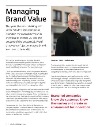 Managing
Brand Value
This year, the most striking shift
in the 50 Most Valuable Retail
Brands is the overall increase in
the value of the top 25, and the
descent of the bottom 25. Proof
that you can’t just manage a brand.
You have to defend it.



With all the headlines about dropping demand,                   Lessons from the leaders
shuttered stores and beleaguered consumers, you’d
think our second Most Valuable U.S Retail Brands study          From a competitive perspective, the tough market
would read like a train wreck. The opposite is true.            demands differentiation, innovation and value-add
                                                                like never before. Brands need to be clear and
Of the one and a half million retail companies in America,      compelling to stand out from price-based competition.
2009’s 50 top brands are remarkably intact. Together, the
top 25 retailers have increased their brand’s economic          One of several lessons we draw from the list, is that
value over the previous year. As calculated through             the strong get stronger. The performance of Walmart,
Interbrand’s rigorous proprietary analysis, the upper           which increased its lead by an even greater margin this
half of the list not only survived but prospered. By that       year, demonstrates that as a company reﬁnes its idea of
same calculation, the next 25 as a group lost value.            brand, it unlocks pockets of value creation which can
                                                                lead to big impact due to increasing returns to scale.
Broadly speaking, companies that declined in value slashed
prices at the expense of brand equity, and failed to see any
return on their innovations this year. Rising companies, on
the other hand, had their brand proposition fully in place to   Brand-led companies
take advantage of the downturn, invested in their brands
and convinced the customer of their relevance and worth.
                                                                know the customer, know
                                                                themselves and create an
There’s more to it than that, of course. Retailing is a
complex business. That’s why we continue to debate and          environment for innovation.
discuss the actions and strategies of the leaders. The
conversation provides an opportunity to learn from their
success as well as their missteps.




2   |   Interbrand Design Forum
 