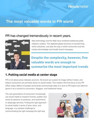 PR has changed tremendously in recent years.

New technology and the Web have rendered traditional public
relations useless. The digitized global economy is transforming
entire industries, and also the way in which consumers and the
media acknowledge and handle brand messages.
PR is not about press releases anymore. No brand can sustain its image without media, and
today’s consumers are primarily active on social media. This makes it the ﬁrst focus of any PR
ofﬁcer today. Billions of people and brands communicate daily on it and no PR expert can afford to
ignore it as a conduit to consumers, bloggers, and traditional media.
The new generations of consumers increasingly
use social media to research brands, publish and
share its opinions on products, and recommend
or disparage services. Finding the right approach
to social media in terms of tone, tenor, and
language, is a creative challenge to
communicating the right message the right way 
The most valuable words in PR world
Despite the complexity, however, ﬁve
valuable words are enough to
summarize the most important trends
1. Putting social media at center stage
 
