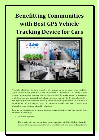Benefitting Communities
with Best GPS Vehicle
Tracking Device for Cars
A simple adjustment to the perspective of thoughts opens an array of possibilities,
opportunities, and occasionally threats. Unfortunately, the idealistic 21st century isn’t as
pleasant as many of us expected it to be. However, with the ample amount of subjects to
study from and new upgraded technology; the world can truly be the best place to live.
The idyllic opportunity to invest in safety measures is the right way to exist. Even if it is
as small as carrying pepper spray or informing friends and family about your
whereabouts can improve a dreadful situation.
Let’s have a look at some of the departments in the community that may benefit from
such kind of technology.
1. Education Systems
The priority of every parent is to ensure the safety of their children. Naturally,
the education systems across the world select the best producers and regulations
 