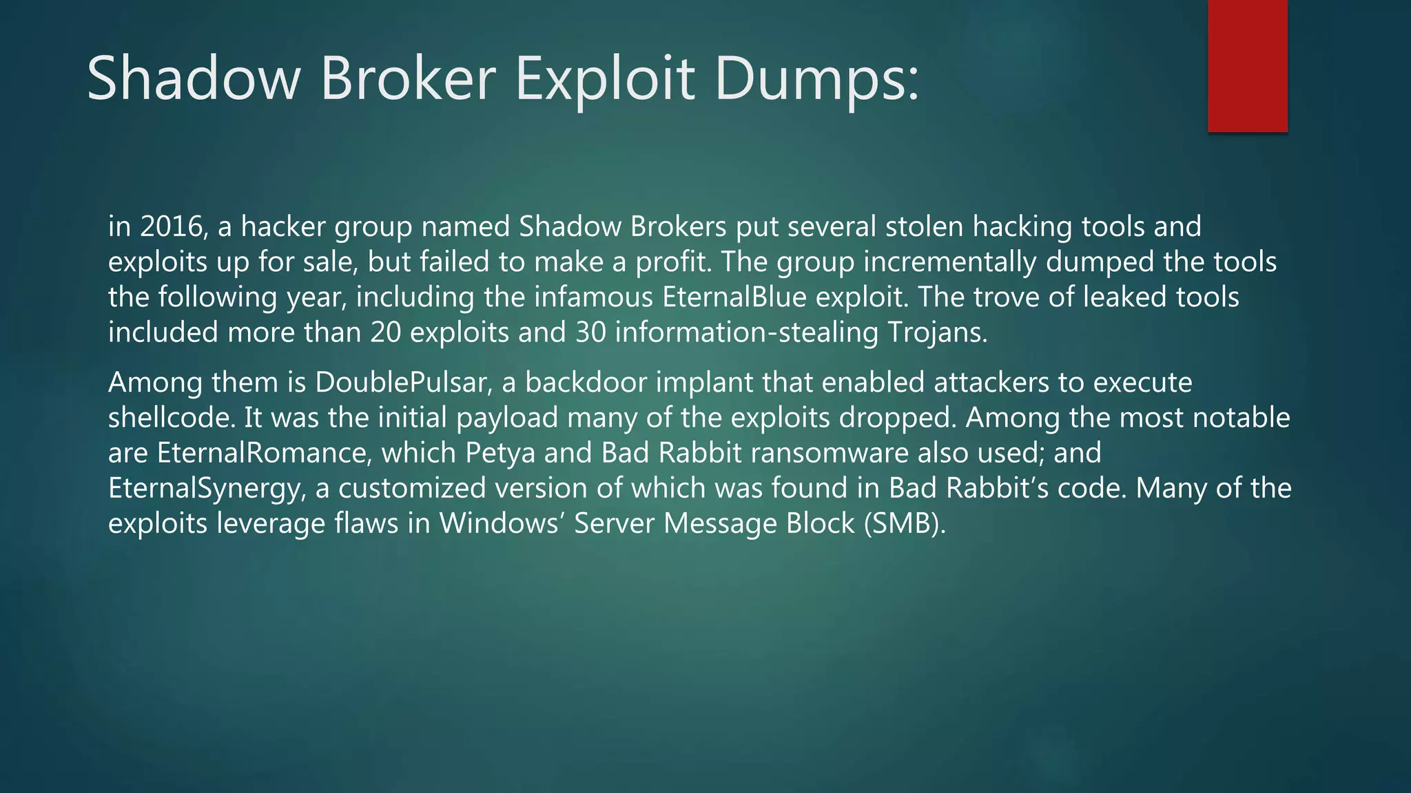 Shadow Broker Exploit Dumps:
in 2016, a hacker group named Shadow Brokers put several stolen hacking tools and
exploits up for sale, but failed to make a profit. The group incrementally dumped the tools
the following year, including the infamous EternalBlue exploit. The trove of leaked tools
included more than 20 exploits and 30 information-stealing Trojans.
Among them is DoublePulsar, a backdoor implant that enabled attackers to execute
shellcode. It was the initial payload many of the exploits dropped. Among the most notable
are EternalRomance, which Petya and Bad Rabbit ransomware also used; and
EternalSynergy, a customized version of which was found in Bad Rabbit’s code. Many of the
exploits leverage flaws in Windows’ Server Message Block (SMB).
 