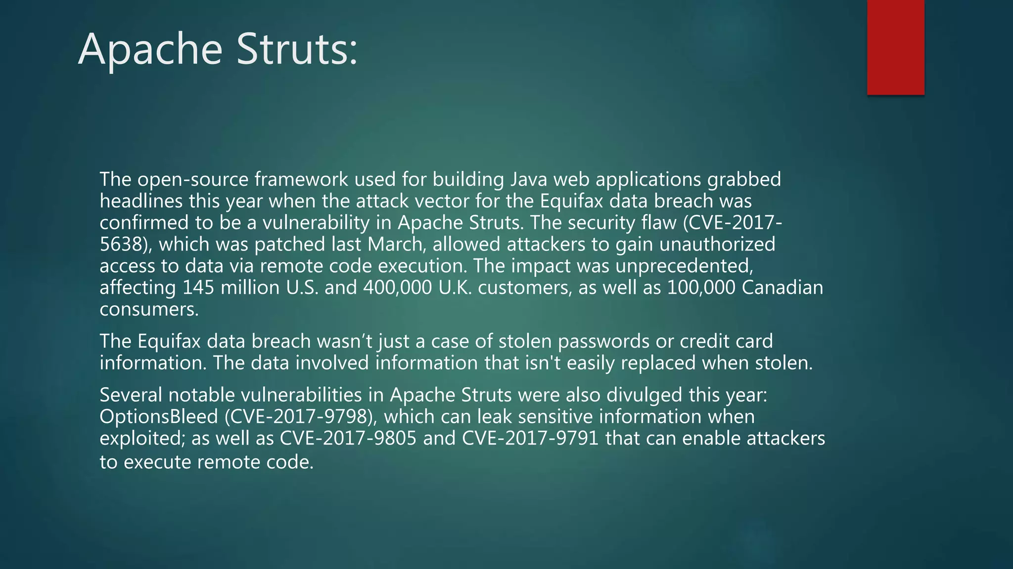 Apache Struts:
The open-source framework used for building Java web applications grabbed
headlines this year when the attack vector for the Equifax data breach was
confirmed to be a vulnerability in Apache Struts. The security flaw (CVE-2017-
5638), which was patched last March, allowed attackers to gain unauthorized
access to data via remote code execution. The impact was unprecedented,
affecting 145 million U.S. and 400,000 U.K. customers, as well as 100,000 Canadian
consumers.
The Equifax data breach wasn’t just a case of stolen passwords or credit card
information. The data involved information that isn't easily replaced when stolen.
Several notable vulnerabilities in Apache Struts were also divulged this year:
OptionsBleed (CVE-2017-9798), which can leak sensitive information when
exploited; as well as CVE-2017-9805 and CVE-2017-9791 that can enable attackers
to execute remote code.
 