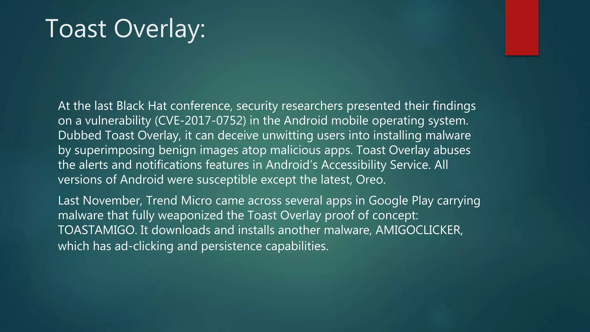 Toast Overlay:
At the last Black Hat conference, security researchers presented their findings
on a vulnerability (CVE-2017-0752) in the Android mobile operating system.
Dubbed Toast Overlay, it can deceive unwitting users into installing malware
by superimposing benign images atop malicious apps. Toast Overlay abuses
the alerts and notifications features in Android’s Accessibility Service. All
versions of Android were susceptible except the latest, Oreo.
Last November, Trend Micro came across several apps in Google Play carrying
malware that fully weaponized the Toast Overlay proof of concept:
TOASTAMIGO. It downloads and installs another malware, AMIGOCLICKER,
which has ad-clicking and persistence capabilities.
 