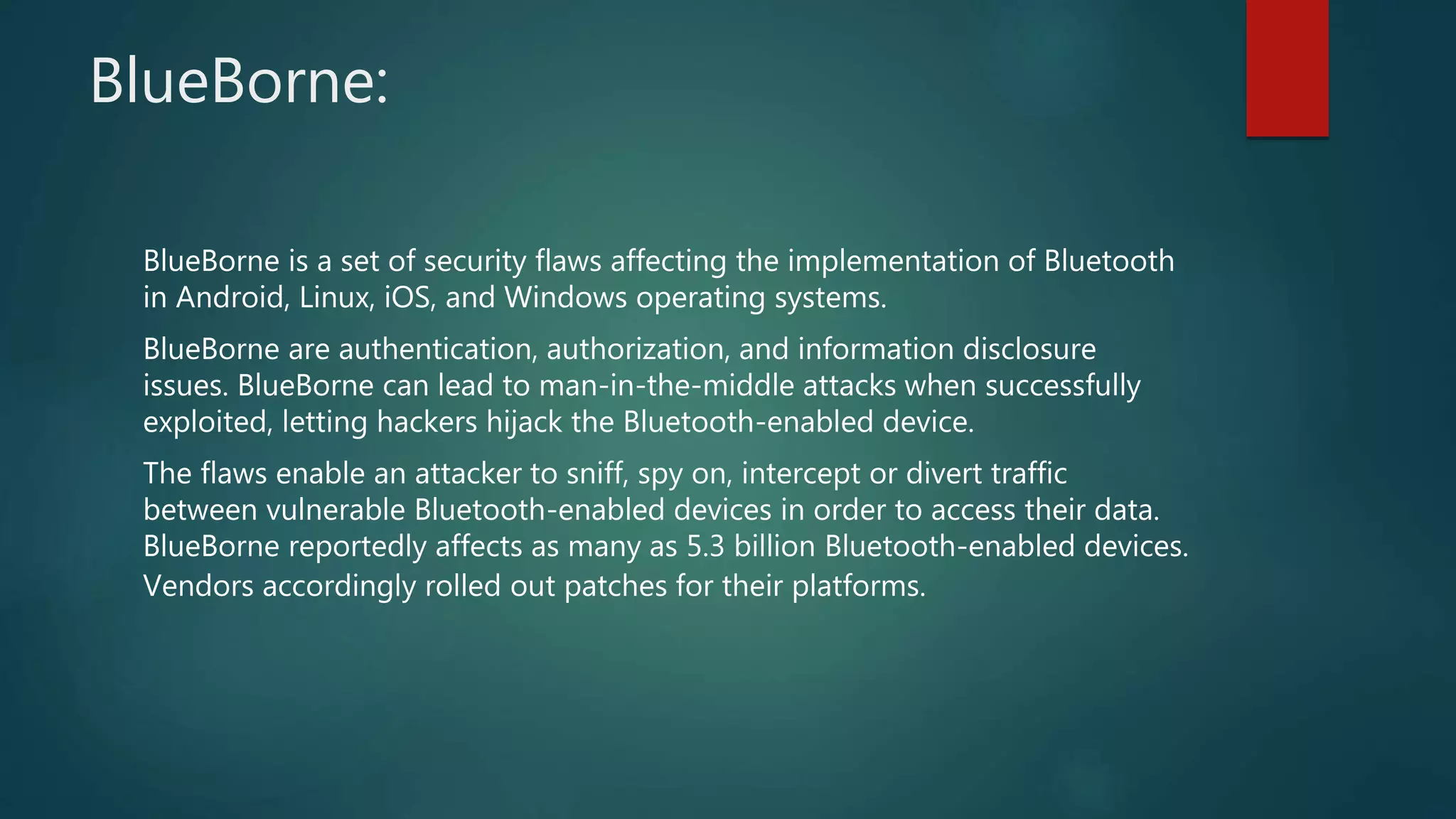 BlueBorne:
BlueBorne is a set of security flaws affecting the implementation of Bluetooth
in Android, Linux, iOS, and Windows operating systems.
BlueBorne are authentication, authorization, and information disclosure
issues. BlueBorne can lead to man-in-the-middle attacks when successfully
exploited, letting hackers hijack the Bluetooth-enabled device.
The flaws enable an attacker to sniff, spy on, intercept or divert traffic
between vulnerable Bluetooth-enabled devices in order to access their data.
BlueBorne reportedly affects as many as 5.3 billion Bluetooth-enabled devices.
Vendors accordingly rolled out patches for their platforms.
 