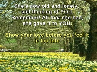 She’s now old and lonely,She’s now old and lonely,
still thinking of YOU.still thinking of YOU.
Remember! All that she had,Remember! All that she had,
she gave it to YOU.she gave it to YOU.
Show your love before you feel itShow your love before you feel it
is too lateis too late
 