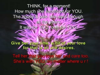 THINK, for a moment!THINK, for a moment!
How much she sacrificed for YOU.How much she sacrificed for YOU.
The agony & pain she went throughThe agony & pain she went through
all the years.all the years.
It was for YOU, only for YOU.It was for YOU, only for YOU.
Give her your time, a bit of your loveGive her your time, a bit of your love
for that is all she desires.for that is all she desires.
Tell her that you love her and care too.Tell her that you love her and care too.
She’s with YOU, no matter where u r !She’s with YOU, no matter where u r !
 