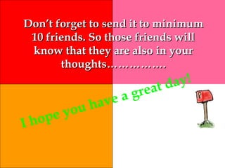 Don’t forget to send it to minimumDon’t forget to send it to minimum
10 friends. So those friends will10 friends. So those friends will
know that they are also in yourknow that they are also in your
thoughts…………….thoughts…………….
I hope you have a great day!
 