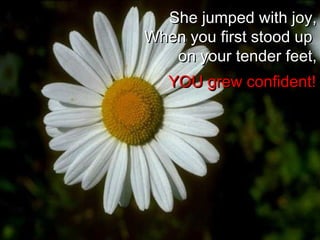 She jumped with joy,She jumped with joy,
When you first stood upWhen you first stood up
on your tender feet,on your tender feet,
YOU grew confident!YOU grew confident!
 