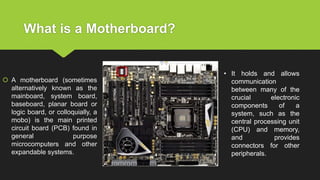What is a Motherboard?
 A motherboard (sometimes
alternatively known as the
mainboard, system board,
baseboard, planar board or
logic board, or colloquially, a
mobo) is the main printed
circuit board (PCB) found in
general purpose
microcomputers and other
expandable systems.
• It holds and allows
communication
between many of the
crucial electronic
components of a
system, such as the
central processing unit
(CPU) and memory,
and provides
connectors for other
peripherals.
 