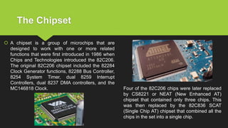 The Chipset
 A chipset is a group of microchips that are
designed to work with one or more related
functions that were first introduced in 1986 when
Chips and Technologies introduced the 82C206.
The original 82C206 chipset included the 82284
Clock Generator functions, 82288 Bus Controller,
8254 System Timer, dual 8259 Interrupt
Controllers, dual 8237 DMA controllers, and the
MC146818 Clock. Four of the 82C206 chips were later replaced
by CS8221 or NEAT (New Enhanced AT)
chipset that contained only three chips. This
was then replaced by the 82C836 SCAT
(Single Chip AT) chipset that combined all the
chips in the set into a single chip.
 