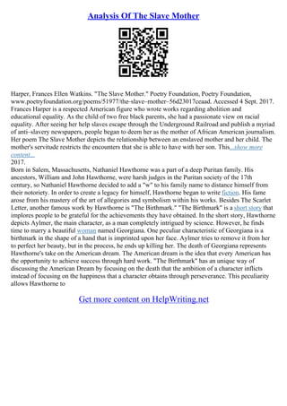 Analysis Of The Slave Mother
Harper, Frances Ellen Watkins. "The Slave Mother." Poetry Foundation, Poetry Foundation,
www.poetryfoundation.org/poems/51977/the–slave–mother–56d23017ceaad. Accessed 4 Sept. 2017.
Frances Harper is a respected American figure who wrote works regarding abolition and
educational equality. As the child of two free black parents, she had a passionate view on racial
equality. After seeing her help slaves escape through the Underground Railroad and publish a myriad
of anti–slavery newspapers, people began to deem her as the mother of African American journalism.
Her poem The Slave Mother depicts the relationship between an enslaved mother and her child. The
mother's servitude restricts the encounters that she is able to have with her son. This...show more
content...
2017.
Born in Salem, Massachusetts, Nathaniel Hawthorne was a part of a deep Puritan family. His
ancestors, William and John Hawthorne, were harsh judges in the Puritan society of the 17th
century, so Nathaniel Hawthorne decided to add a "w" to his family name to distance himself from
their notoriety. In order to create a legacy for himself, Hawthorne began to write fiction. His fame
arose from his mastery of the art of allegories and symbolism within his works. Besides The Scarlet
Letter, another famous work by Hawthorne is "The Birthmark." "The Birthmark" is a short story that
implores people to be grateful for the achievements they have obtained. In the short story, Hawthorne
depicts Aylmer, the main character, as a man completely intrigued by science. However, he finds
time to marry a beautiful woman named Georgiana. One peculiar characteristic of Georgiana is a
birthmark in the shape of a hand that is imprinted upon her face. Aylmer tries to remove it from her
to perfect her beauty, but in the process, he ends up killing her. The death of Georgiana represents
Hawthorne's take on the American dream. The American dream is the idea that every American has
the opportunity to achieve success through hard work. "The Birthmark" has an unique way of
discussing the American Dream by focusing on the death that the ambition of a character inflicts
instead of focusing on the happiness that a character obtains through perseverance. This peculiarity
allows Hawthorne to
Get more content on HelpWriting.net
 