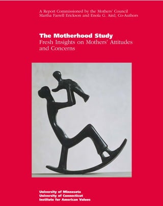 A Report Commissioned by the Mothers’ Council
Martha Farrell Erickson and Enola G. Aird, Co-Authors




The Motherhood Study
Fresh Insights on Mothers’ Attitudes
and Concerns




University of Minnesota
                                                        Page 1
University of Connecticut
Institute for American Values
