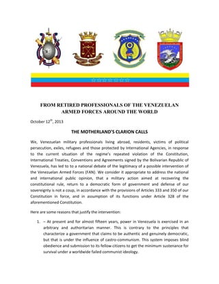 FROM RETIRED PROFESSIONALS OF THE VENEZUELAN
ARMED FORCES AROUND THE WORLD
October 12th, 2013

THE MOTHERLAND’S CLARION CALLS
We, Venezuelan military professionals living abroad, residents, victims of political
persecution, exiles, refugees and those protected by International Agencies, in response
to the current situation of the regime’s repeated violation of the Constitution,
International Treaties, Conventions and Agreements signed by the Bolivarian Republic of
Venezuela, has led to to a national debate of the legitimacy of a possible intervention of
the Venezuelan Armed Forces (FAN). We consider it appropriate to address the national
and international public opinion, that a military action aimed at recovering the
constitutional rule, return to a democratic form of government and defense of our
sovereignty is not a coup, in accordance with the provisions of Articles 333 and 350 of our
Constitution in force, and in assumption of its functions under Article 328 of the
aforementioned Constitution.
Here are some reasons that justify the intervention:
1. – At present and for almost fifteen years, power in Venezuela is exercised in an
arbitrary and authoritarian manner. This is contrary to the principles that
characterize a government that claims to be authentic and genuinely democratic,
but that is under the influence of castro-communism. This system imposes blind
obedience and submission to its fellow citizens to get the minimum sustenance for
survival under a worldwide failed communist ideology.

 