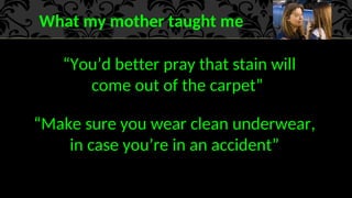 What my mother taught me
“You’d better pray that stain will
come out of the carpet”
“Make sure you wear clean underwear,
in case you’re in an accident”
 