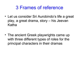 3 Frames of reference
• Let us consider Sri Aurobindo’s life a great
play, a great drama, story – his Jeevan
Katha
• The ancient Greek playwrights came up
with three different types of roles for the
principal characters in their dramas
 