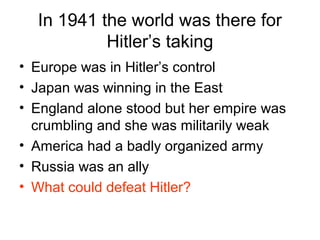 In 1941 the world was there for
Hitler’s taking
• Europe was in Hitler’s control
• Japan was winning in the East
• England alone stood but her empire was
crumbling and she was militarily weak
• America had a badly organized army
• Russia was an ally
• What could defeat Hitler?
 