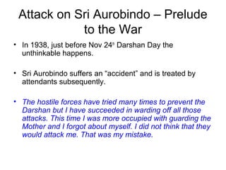 Attack on Sri Aurobindo – Prelude
to the War
• In 1938, just before Nov 24th
Darshan Day the
unthinkable happens.
• Sri Aurobindo suffers an “accident” and is treated by
attendants subsequently.
• The hostile forces have tried many times to prevent the
Darshan but I have succeeded in warding off all those
attacks. This time I was more occupied with guarding the
Mother and I forgot about myself. I did not think that they
would attack me. That was my mistake.
 