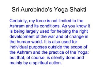 Sri Aurobindo’s Yoga Shakti
Certainly, my force is not limited to the
Ashram and its conditions. As you know it
is being largely used for helping the right
development of the war and of change in
the human world. It is also used for
individual purposes outside the scope of
the Ashram and the practice of the Yoga;
but that, of course, is silently done and
mainly by a spiritual action.
 