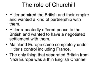 The role of Churchill
• Hitler admired the British and their empire
and wanted a kind of partnership with
them.
• Hitler repeatedly offered peace to the
British and wanted to have a negotiated
settlement with them.
• Mainland Europe came completely under
Hitler’s control including France.
• The only thing that separated Britain from
Nazi Europe was a thin English Channel.
 