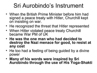 Sri Aurobindo’s Instrument
• When the British Prime Minister before him had
signed a peace treaty with Hitler, Churchill kept
on insisting on war.
• He recognized the threat that Hitler represented
• When Hitler violated peace treaty Churchill
became War PM of UK
• He was the one man who had decided to
destroy the Nazi menace for good, to resist at
any cost
• He too had a feeling of being guided by a divine
power
• Many of his words were inspired by Sri
Aurobindo through the use of His Yoga-Shakti
 