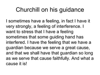Churchill on his guidance
I sometimes have a feeling, in fact I have it
very strongly, a feeling of interference. I
want to stress that I have a feeling
sometimes that some guiding hand has
interfered. I have the feeling that we have a
guardian because we serve a great cause,
and that we shall have that guardian so long
as we serve that cause faithfully. And what a
cause it is!
 