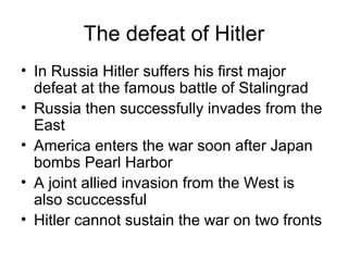 The defeat of Hitler
• In Russia Hitler suffers his first major
defeat at the famous battle of Stalingrad
• Russia then successfully invades from the
East
• America enters the war soon after Japan
bombs Pearl Harbor
• A joint allied invasion from the West is
also scuccessful
• Hitler cannot sustain the war on two fronts
 