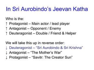 In Sri Aurobindo’s Jeevan Katha
Who is the:
↑ Protagonist – Main actor / lead player
↑ Antagonist – Opponent / Enemy
↑ Deuteragonist – Double / Friend & Helper
We will take this up in reverse order:
↓ Deuteragonist – “Sri Aurobindo & Sri Krishna”
↓ Antagonist – “The Mother’s War”
↓ Protagonist – “Savitr: The Creator Sun”
 