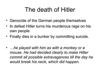 The death of Hitler
• Genocide of the German people themselves
• In defeat Hitler turns his murderous rage on his
own people
• Finally dies in a bunker by committing suicide.
• …he played with him as with a monkey or a
mouse. He had decided clearly to make Hitler
commit all possible extravagances till the day he
would break his neck, which did happen.
 