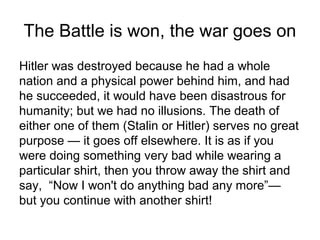 The Battle is won, the war goes on
Hitler was destroyed because he had a whole
nation and a physical power behind him, and had
he succeeded, it would have been disastrous for
humanity; but we had no illusions. The death of
either one of them (Stalin or Hitler) serves no great
purpose — it goes off elsewhere. It is as if you
were doing something very bad while wearing a
particular shirt, then you throw away the shirt and
say, “Now I won't do anything bad any more”—
but you continue with another shirt!
 
