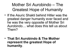 Mother Sri Aurobindo – The
Greatest Hope of Humanity
• If the Asuric Shakti behind Hitler was the
greatest danger humanity ever faced and
he was the very opposite of Mother Sri
Aurobindo… what does this tell us about
Them?
• That Sri Aurobindo & The Mother
represent the greatest Hope of
humanity.
 