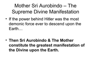 Mother Sri Aurobindo – The
Supreme Divine Manifestation
• If the power behind Hitler was the most
demonic force ever to descend upon the
Earth…
• Then Sri Aurobindo & The Mother
constitute the greatest manifestation of
the Divine upon the Earth.
 