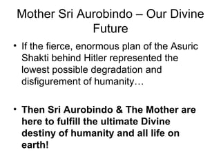 Mother Sri Aurobindo – Our Divine
Future
• If the fierce, enormous plan of the Asuric
Shakti behind Hitler represented the
lowest possible degradation and
disfigurement of humanity…
• Then Sri Aurobindo & The Mother are
here to fulfill the ultimate Divine
destiny of humanity and all life on
earth!
 